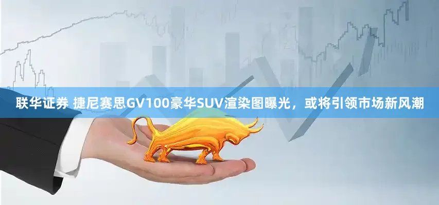 联华证券 捷尼赛思GV100豪华SUV渲染图曝光，或将引领市场新风潮