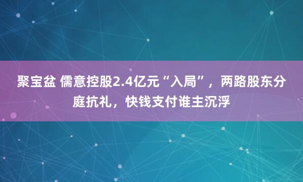 聚宝盆 儒意控股2.4亿元“入局”，两路股东分庭抗礼，快钱支付谁主沉浮