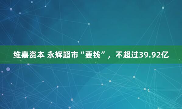 维嘉资本 永辉超市“要钱”，不超过39.92亿