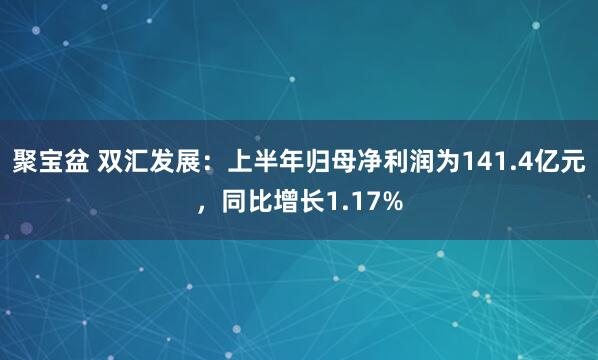 聚宝盆 双汇发展：上半年归母净利润为141.4亿元，同比增长1.17%