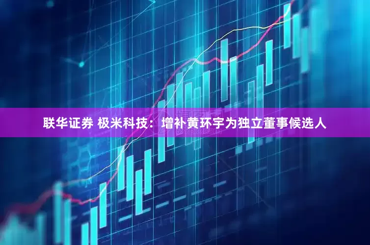 联华证券 极米科技：增补黄环宇为独立董事候选人