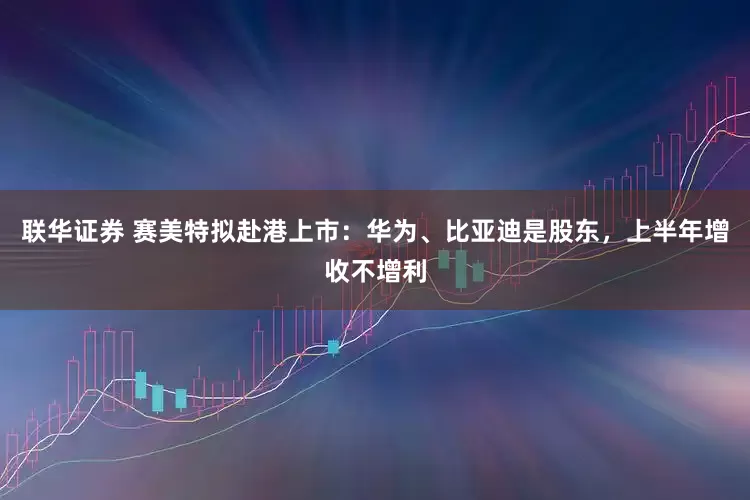 联华证券 赛美特拟赴港上市：华为、比亚迪是股东，上半年增收不增利