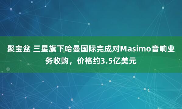 聚宝盆 三星旗下哈曼国际完成对Masimo音响业务收购，价格约3.5亿美元