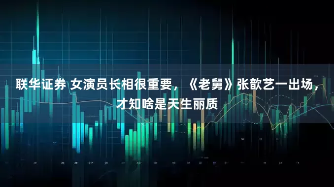 联华证券 女演员长相很重要，《老舅》张歆艺一出场，才知啥是天生丽质