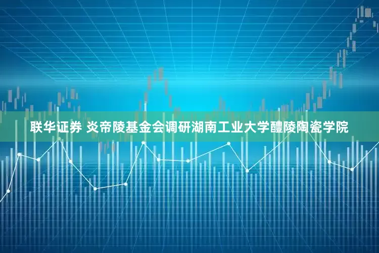 联华证券 炎帝陵基金会调研湖南工业大学醴陵陶瓷学院