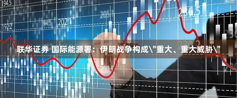 联华证券 国际能源署：伊朗战争构成＂重大、重大威胁＂
