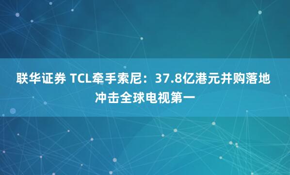 联华证券 TCL牵手索尼：37.8亿港元并购落地 冲击全球电视第一