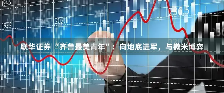 联华证券 “齐鲁最美青年”：向地底进军，与微米博弈