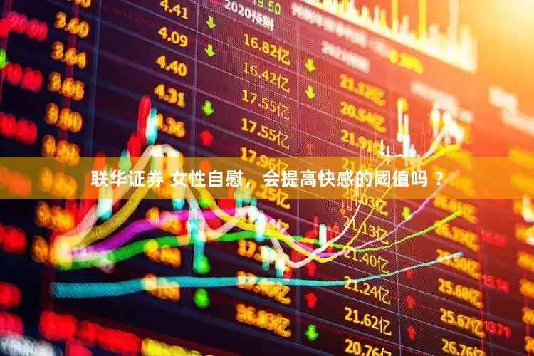 联华证券 女性自慰，会提高快感的阈值吗 ？