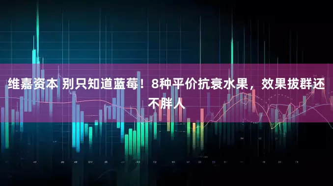 维嘉资本 别只知道蓝莓！8种平价抗衰水果，效果拔群还不胖人