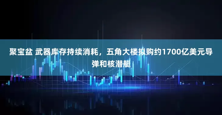 聚宝盆 武器库存持续消耗，五角大楼拟购约1700亿美元导弹和核潜艇