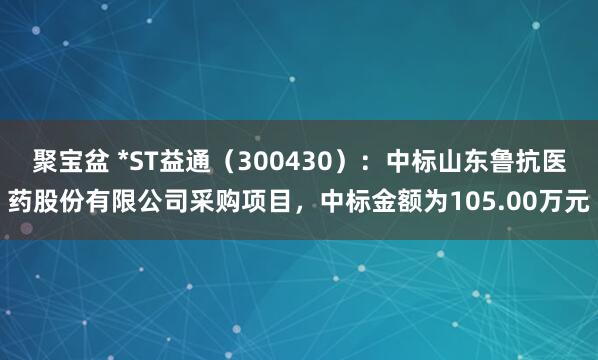 聚宝盆 *ST益通（300430）：中标山东鲁抗医药股份有限公司采购项目，中标金额为105.00万元